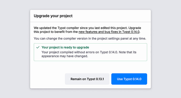 Modal with the title "Upgrade your project". It contains this text: "We updated the Typst compiler since you last edited this project. Upgrade this project to benefit from the new features and bug fixes in Typst 0.14.0. You can change the compiler version in the project settings panel at any time." In a box with a green outline, it says "Your project is ready to upgrade. Your project compiled without errors on Typst 0.14.0. Note that its appearance may have changed."